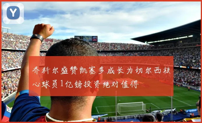 乔科尔盛赞凯塞多成长为切尔西核心球员1亿镑投资绝对值得
