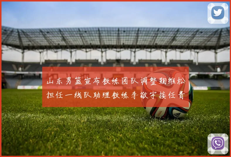 山东男篮宣布教练团队调整鞠维松担任一线队助理教练李敬宇接任青年队主教练