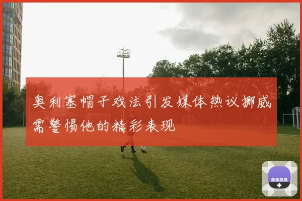 奥利塞帽子戏法引发媒体热议挪威需警惕他的精彩表现