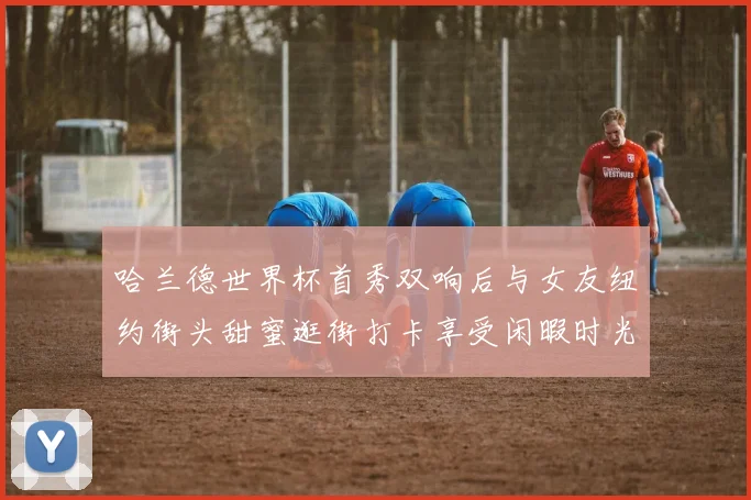 哈兰德世界杯首秀双响后与女友纽约街头甜蜜逛街打卡享受闲暇时光