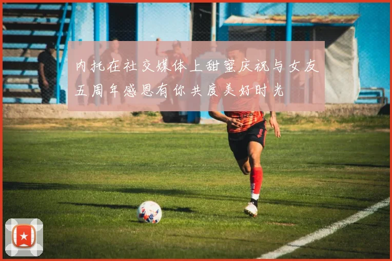 内托在社交媒体上甜蜜庆祝与女友五周年感恩有你共度美好时光