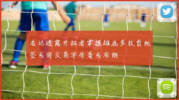 名记透露开拓者掌握雄鹿多枚首轮签或将交易字母哥或布朗