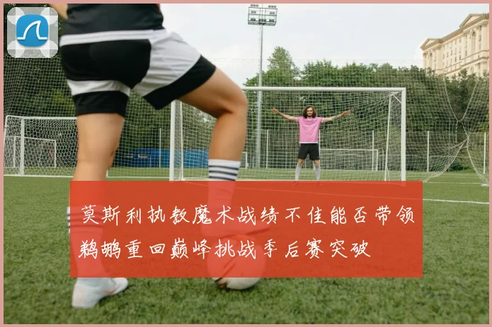 莫斯利执教魔术战绩不佳能否带领鹈鹕重回巅峰挑战季后赛突破