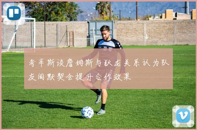 考辛斯谈詹姆斯与狄龙关系认为队友间默契会提升合作效果