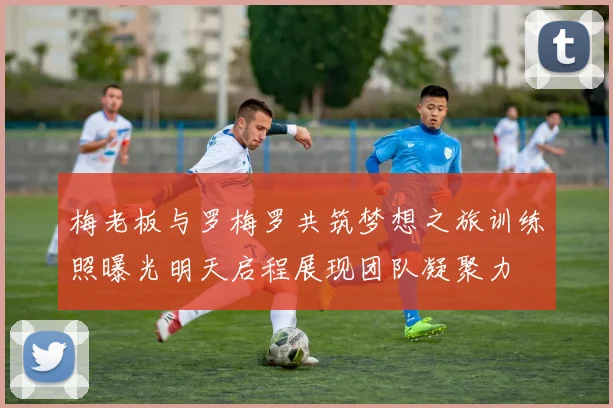 梅老板与罗梅罗共筑梦想之旅训练照曝光明天启程展现团队凝聚力