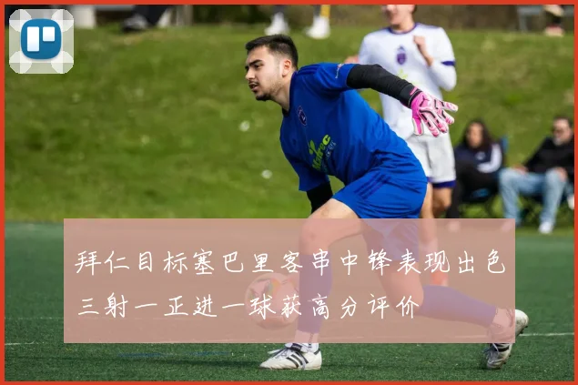 拜仁目标塞巴里客串中锋表现出色三射一正进一球获高分评价