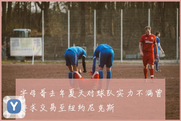 字母哥去年夏天对球队实力不满曾要求交易至纽约尼克斯