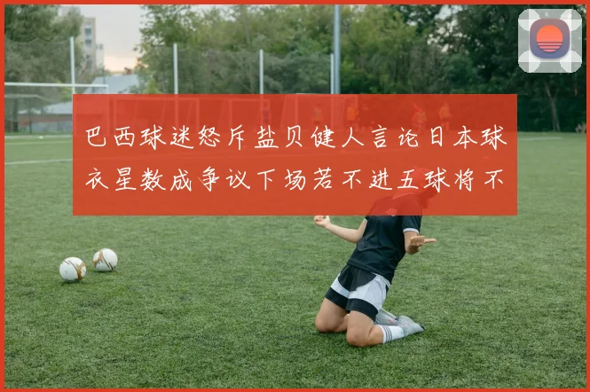 巴西球迷怒斥盐贝健人言论日本球衣星数成争议下场若不进五球将不庆祝