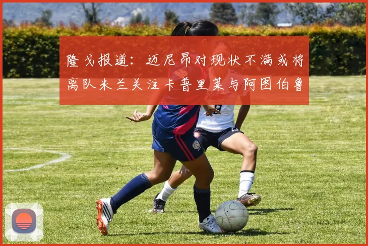 隆戈报道：迈尼昂对现状不满或将离队米兰关注卡普里莱与阿图伯鲁转会动态