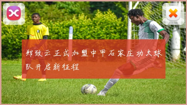 郑致云正式加盟中甲石家庄功夫球队开启新征程
