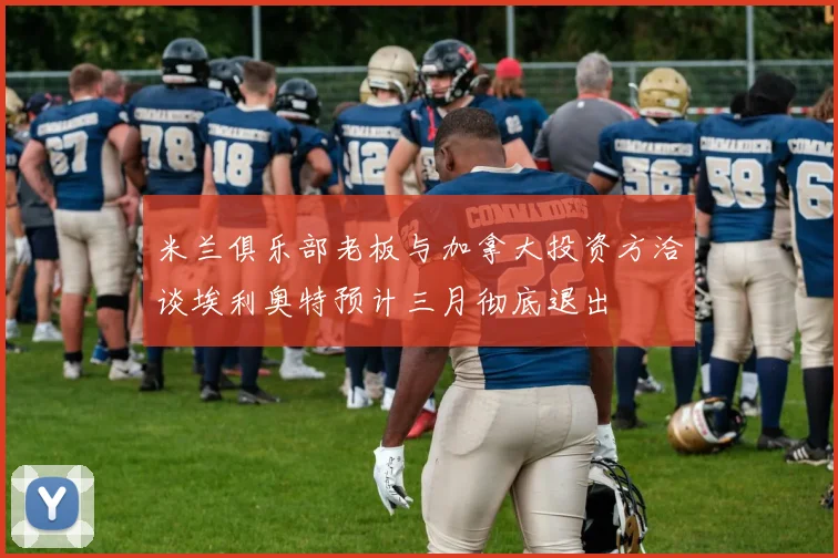 米兰俱乐部老板与加拿大投资方洽谈埃利奥特预计三月彻底退出