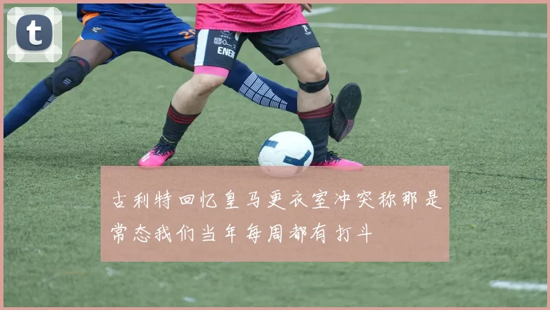 古利特回忆皇马更衣室冲突称那是常态我们当年每周都有打斗