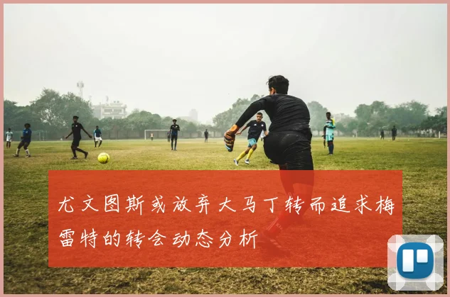 尤文图斯或放弃大马丁转而追求梅雷特的转会动态分析