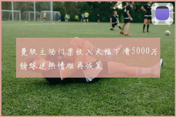曼联主场门票收入大幅下滑5000万镑球迷热情难再恢复