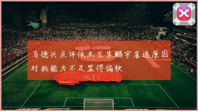 马德兴点评依木兰朱鹏宇落选原因对抗能力不足显得偏软